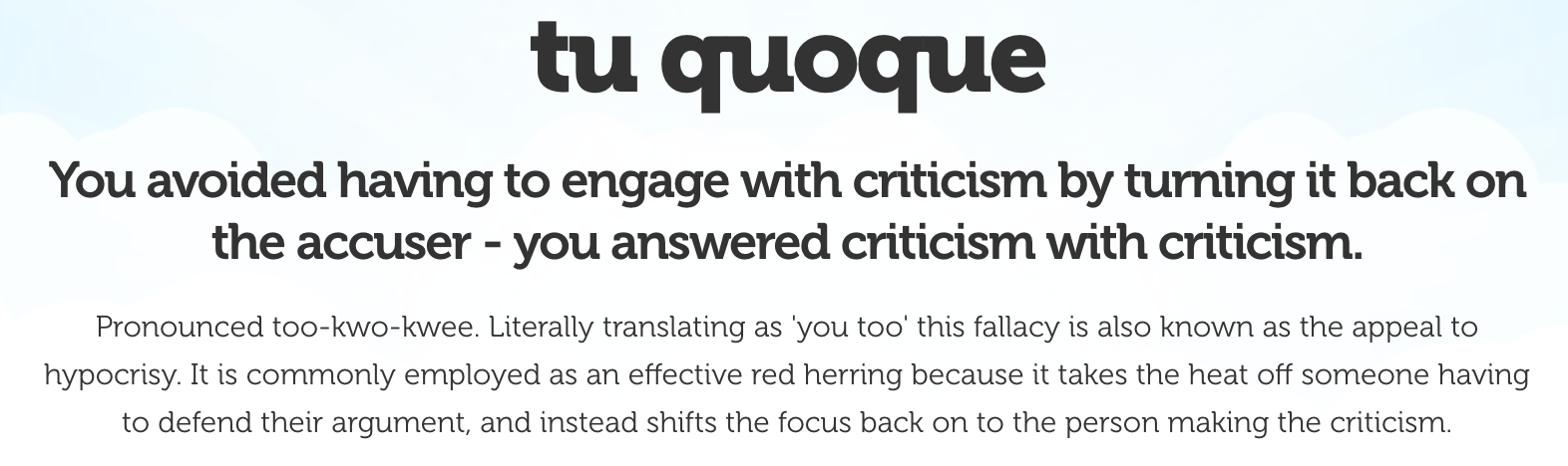 You avoided having to engage with criticism by turning it back on the accuser - you answered criticism with criticism. Pronounced too-kwo-kwee. Literally translating as 'you too' this fallacy is also known as the appeal to hypocrisy. It is commonly employed as an effective red herring because it takes the heat off someone having to defend their argument, and instead shifts the focus back on to the person making the criticism.